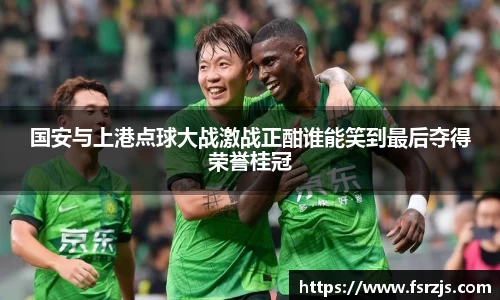 国安与上港点球大战激战正酣谁能笑到最后夺得荣誉桂冠